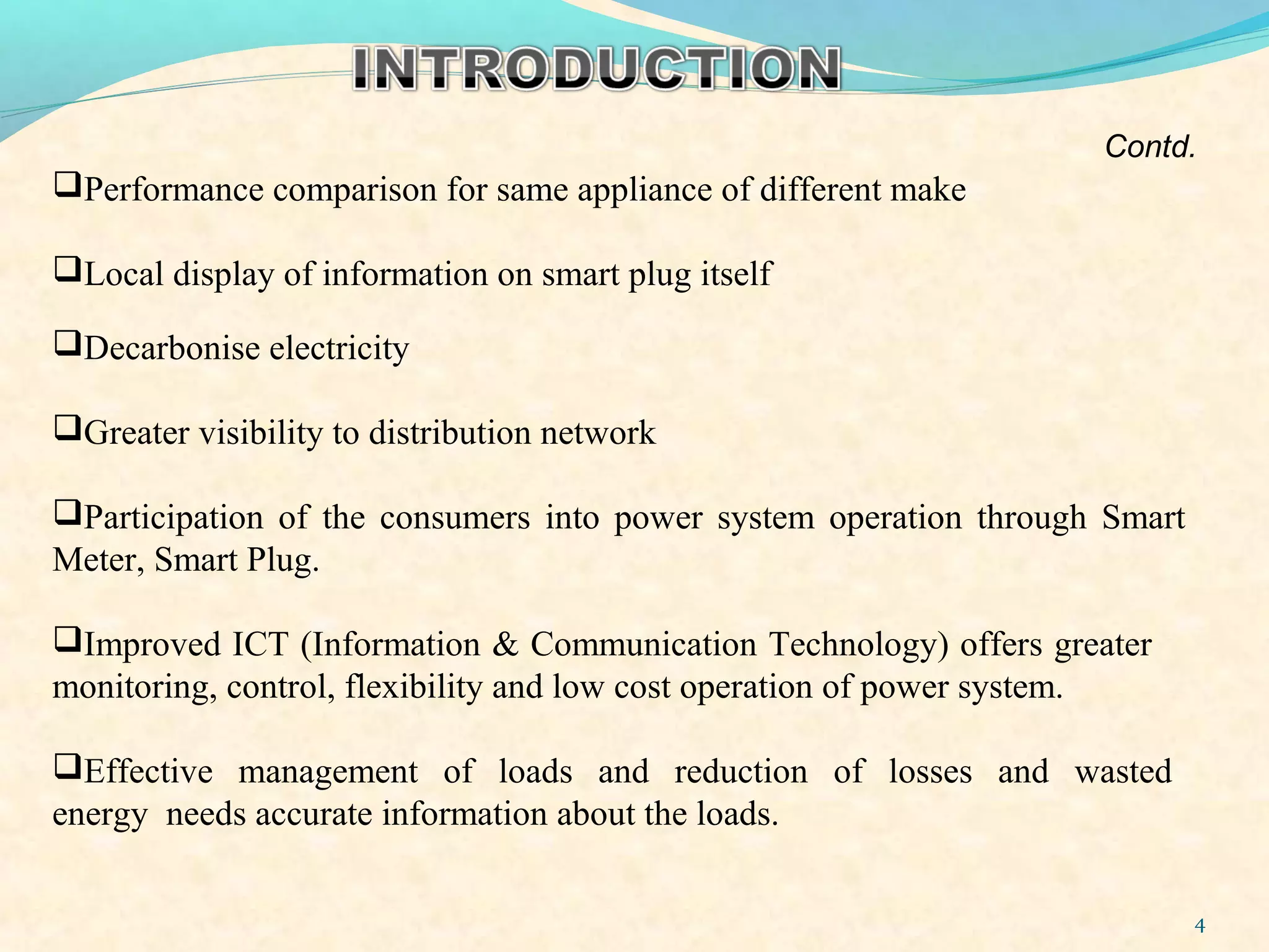 4
Decarbonise electricity
Greater visibility to distribution network
Participation of the consumers into power system operation through Smart
Meter, Smart Plug.
Improved ICT (Information & Communication Technology) offers greater
monitoring, control, flexibility and low cost operation of power system.
Effective management of loads and reduction of losses and wasted
energy needs accurate information about the loads.
Performance comparison for same appliance of different make
Local display of information on smart plug itself
Contd.
 