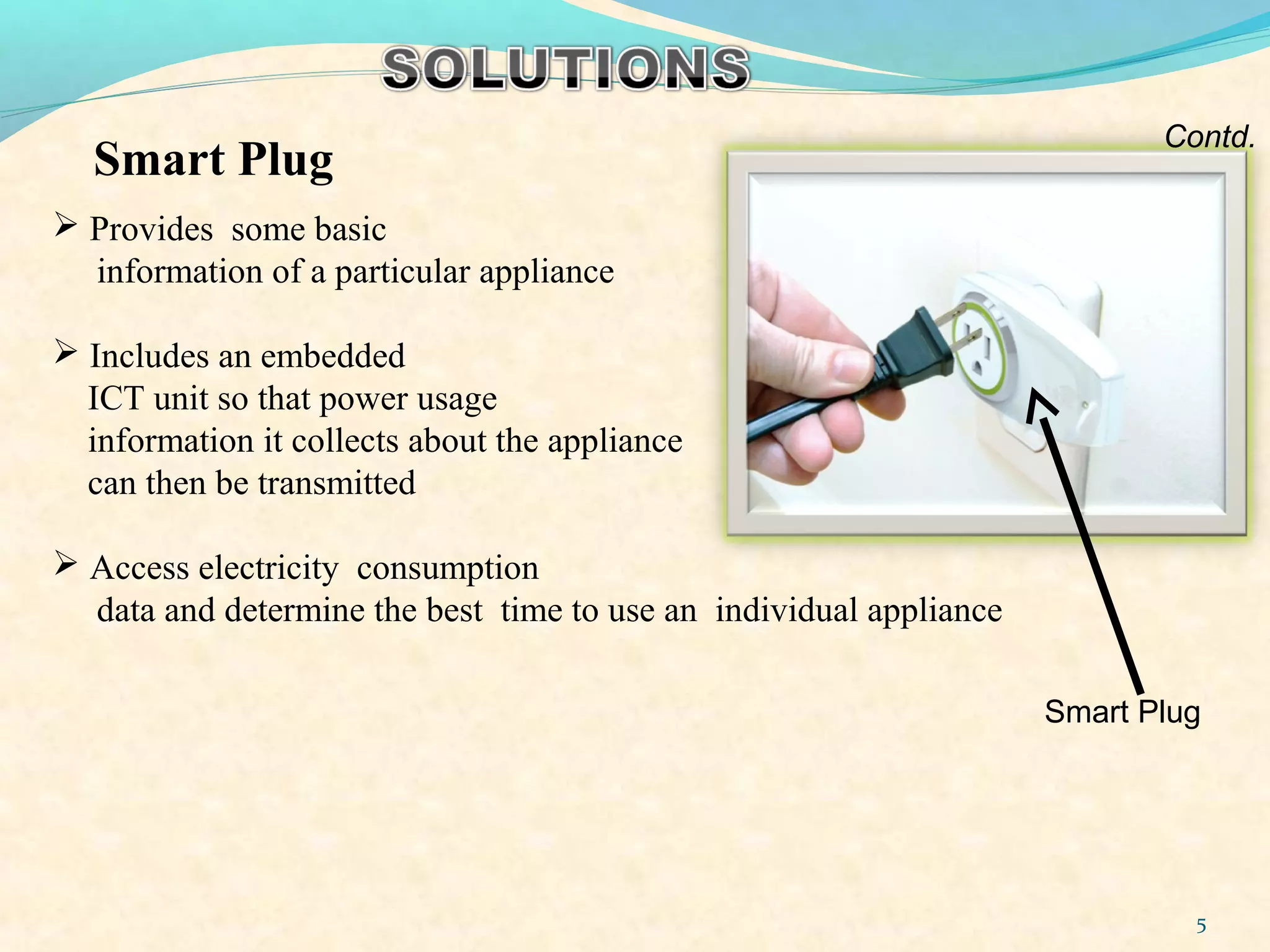  Provides some basic
information of a particular appliance
 Includes an embedded
ICT unit so that power usage
information it collects about the appliance
can then be transmitted
 Access electricity consumption
data and determine the best time to use an individual appliance
Smart Plug
Contd.
5
Smart Plug
 