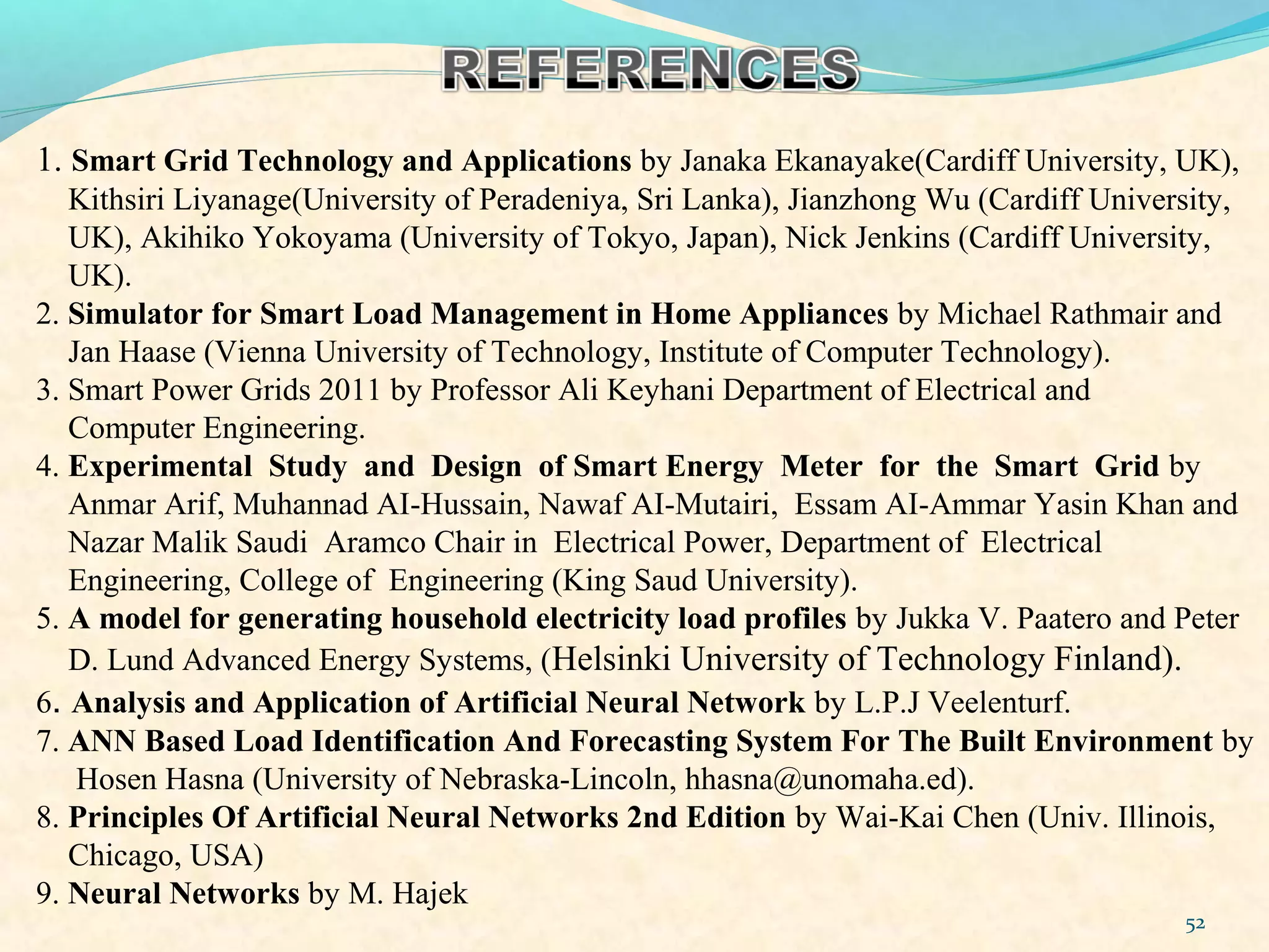 52
1. Smart Grid Technology and Applications by Janaka Ekanayake(Cardiff University, UK),
Kithsiri Liyanage(University of Peradeniya, Sri Lanka), Jianzhong Wu (Cardiff University,
UK), Akihiko Yokoyama (University of Tokyo, Japan), Nick Jenkins (Cardiff University,
UK).
2. Simulator for Smart Load Management in Home Appliances by Michael Rathmair and
Jan Haase (Vienna University of Technology, Institute of Computer Technology).
3. Smart Power Grids 2011 by Professor Ali Keyhani Department of Electrical and
Computer Engineering.
4. Experimental Study and Design of Smart Energy Meter for the Smart Grid by
Anmar Arif, Muhannad AI-Hussain, Nawaf AI-Mutairi, Essam AI-Ammar Yasin Khan and
Nazar Malik Saudi Aramco Chair in Electrical Power, Department of Electrical
Engineering, College of Engineering (King Saud University).
5. A model for generating household electricity load profiles by Jukka V. Paatero and Peter
D. Lund Advanced Energy Systems, (Helsinki University of Technology Finland).
6. Analysis and Application of Artificial Neural Network by L.P.J Veelenturf.
7. ANN Based Load Identification And Forecasting System For The Built Environment by
Hosen Hasna (University of Nebraska-Lincoln, hhasna@unomaha.ed).
8. Principles Of Artificial Neural Networks 2nd Edition by Wai-Kai Chen (Univ. Illinois,
Chicago, USA)
9. Neural Networks by M. Hajek
 
