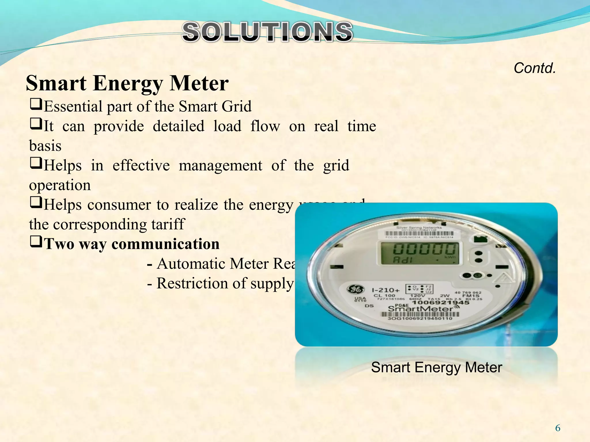 Essential part of the Smart Grid
It can provide detailed load flow on real time
basis
Helps in effective management of the grid
operation
Helps consumer to realize the energy usage and
the corresponding tariff
Two way communication
- Automatic Meter Reading
- Restriction of supply
Smart Energy Meter
6
Contd.
Smart Energy Meter
 