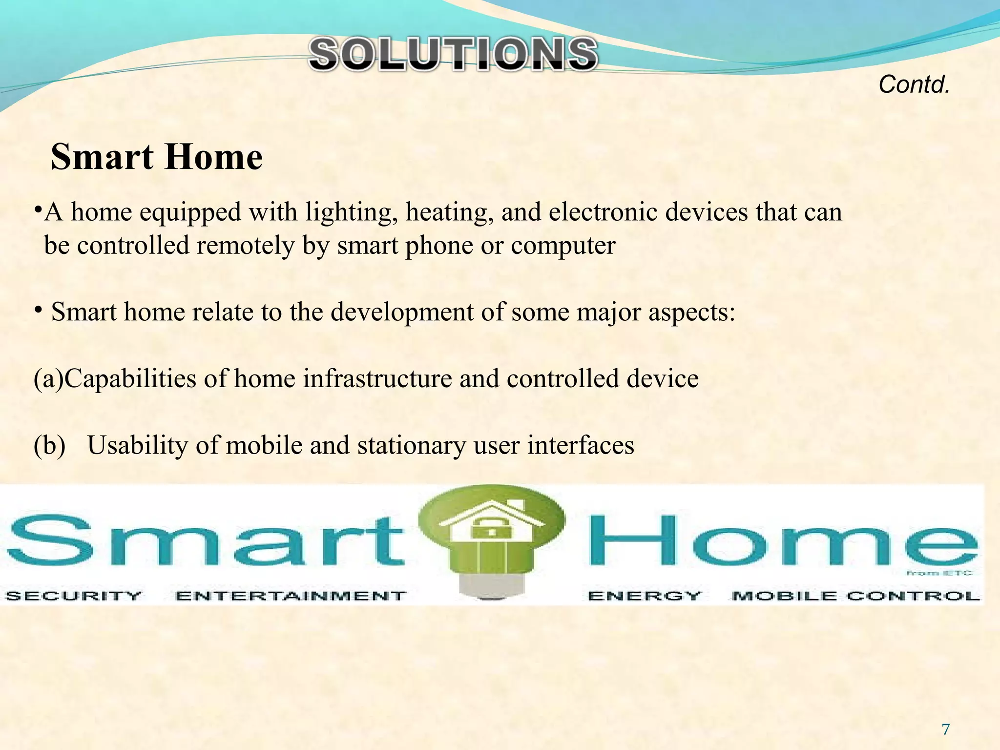 7
Smart Home
•A home equipped with lighting, heating, and electronic devices that can
be controlled remotely by smart phone or computer
• Smart home relate to the development of some major aspects:
(a)Capabilities of home infrastructure and controlled device
(b) Usability of mobile and stationary user interfaces
Contd.
 