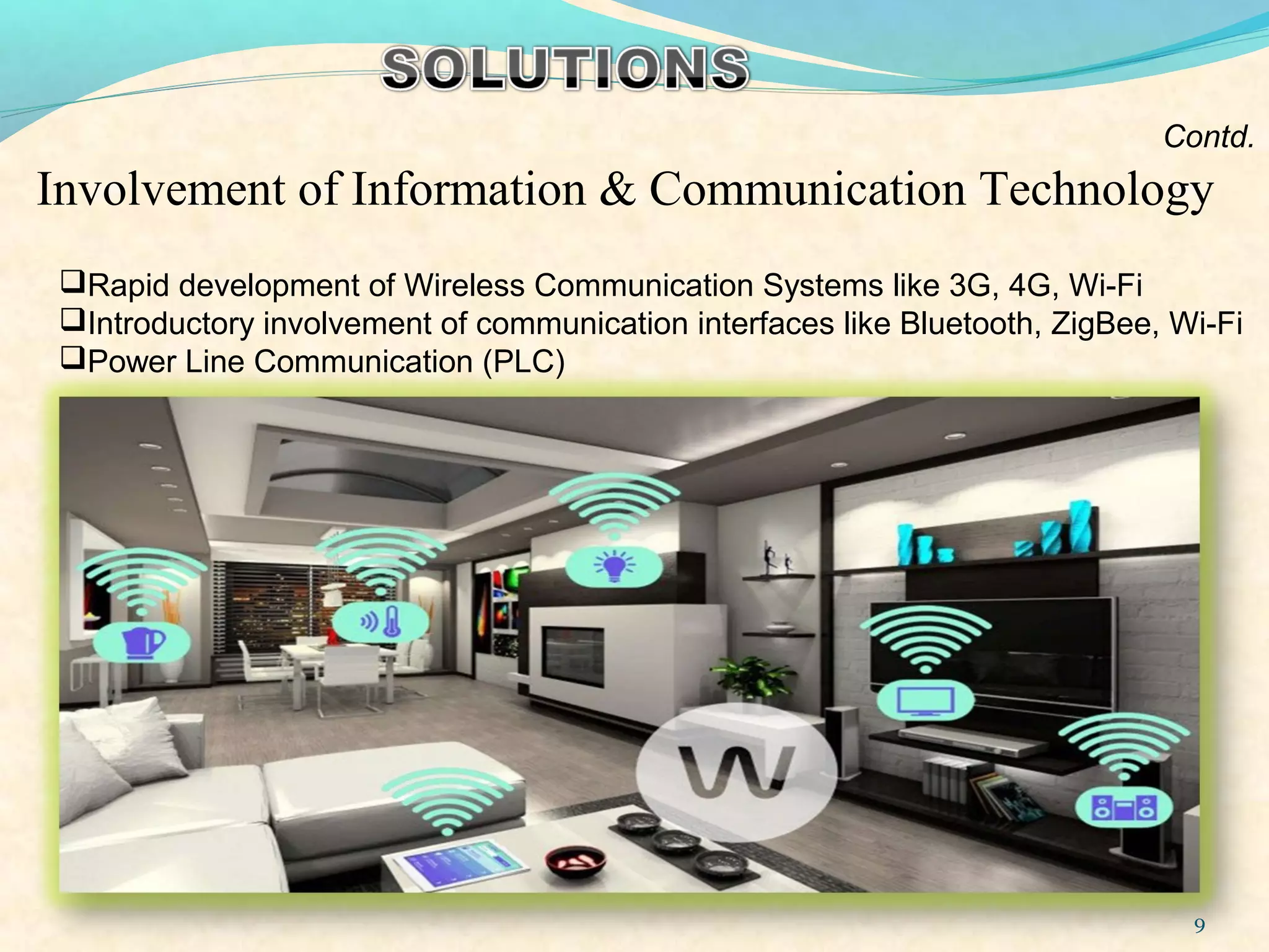 9
Contd.
Involvement of Information & Communication Technology
Rapid development of Wireless Communication Systems like 3G, 4G, Wi-Fi
Introductory involvement of communication interfaces like Bluetooth, ZigBee, Wi-Fi
Power Line Communication (PLC)
 