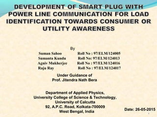 1
Suman Sahoo Roll No : 97/ELM/124005
By
Sumanta Kundu Roll No: 97/ELM/124013
Agniv Mukherjee Roll No : 97/ELM/124016
Raju Ray Roll No : 97/ELM/124017
Under Guidance of
Prof. Jitendra Nath Bera
Department of Applied Physics,
University College of Science & Technology,
University of Calcutta
92, A.P.C. Road, Kolkata-700009
West Bengal, India
Date: 26-05-2015
 