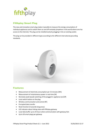 Fifthplay Smart Plug Product Sheet v2.1 – June 2012 31/01/2013 12:17
Fifthplay Smart Plug
The new and innovative smart plug makes it possible to measure the energy consumption of
individual appliances and to switch them on and off remotely (anywhere in the world where one has
access to the internet). The plug can be installed easily by plugging it into an existing socket.
The plug can be provided in different types according to the different international grounding
standards.
Features
 Measurement of electricity consumption per 15 minutes (Wh)
 Measurement of instantaneous power in real-time (W)
 Remotely (web-based) switching of the plugged in appliance (on/off)
 Local switch button on the plug
 Wireless communication and control (RF)
 Encrypted data transfer
 Reset function (3 seconds long-press)
 LED indicator about linking state with fifthplay gateway
 Local data buffer up to 25 hours when communication with gateway fails
 Up to 50 smart plugs per gateway
 