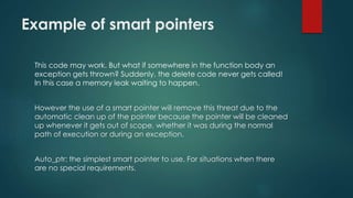 Example of smart pointers 
This code may work. But what if somewhere in the function body an 
exception gets thrown? Suddenly, the delete code never gets called! 
In this case a memory leak waiting to happen. 
However the use of a smart pointer will remove this threat due to the 
automatic clean up of the pointer because the pointer will be cleaned 
up whenever it gets out of scope, whether it was during the normal 
path of execution or during an exception. 
Auto_ptr: the simplest smart pointer to use. For situations when there 
are no special requirements. 
 