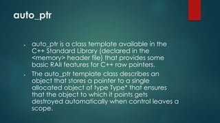 auto_ptr 
 auto_ptr is a class template available in the 
C++ Standard Library (declared in the 
<memory> header file) that provides some 
basic RAII features for C++ raw pointers. 
 The auto_ptr template class describes an 
object that stores a pointer to a single 
allocated object of type Type* that ensures 
that the object to which it points gets 
destroyed automatically when control leaves a 
scope. 
 