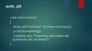 auto_ptr 
void myFunction() 
{ 
auto_ptr<myClass> *p (new myClass()); 
p->DoSomething(); 
//delete obj; /*memory allocated will 
automatically be freed*/ 
} 
 
