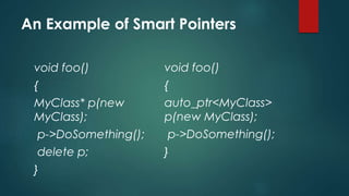 An Example of Smart Pointers 
void foo() 
{ 
MyClass* p(new 
MyClass); 
p->DoSomething(); 
delete p; 
} 
void foo() 
{ 
auto_ptr<MyClass> 
p(new MyClass); 
p->DoSomething(); 
} 
 