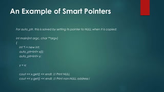 An Example of Smart Pointers 
For auto_ptr, this is solved by setting its pointer to NULL when it is copied: 
int main(int argc, char **argv) 
{ 
int *i = new int; 
auto_ptr<int> x(i); 
auto_ptr<int> y; 
y = x; 
cout << x.get() << endl; // Print NULL 
cout << y.get() << endl; // Print non-NULL address i 
 