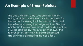An Example of Smart Pointers 
This code will print a NULL address for the first 
auto_ptr object and some non-NULL address for 
the second, showing that the source object lost 
the reference during the assignment (=). The raw 
pointer i in the example should not be deleted, as 
it will be deleted by the auto_ptr that owns the 
reference. In fact, new int could be passed 
directly into x, eliminating the need for i. 
 