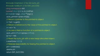 #include <memory> // for std::auto_ptr 
#include <stdlib.h> // for EXIT_SUCCESS 
using namespace std; 
typedef struct { int a, b; } IntPair; 
int main(int argc, char **argv) { 
auto_ptr<int> x(new int(5)); 
// Return a pointer to the pointed-to object. 
int *ptr = x.get(); 
// Return a reference to the value of the pointed-to object. 
int val = *x; 
// Access a field or function of a pointed-to object. 
auto_ptr<IntPair> ip(new IntPair); 
ip->a = 100; 
// Reset the auto_ptr with a new heap-allocated object. 
x.reset(new int(1)); 
// Release responsibility for freeing the pointed-to object. 
ptr = x.release(); 
delete ptr; 
return EXIT_SUCCESS; 
 