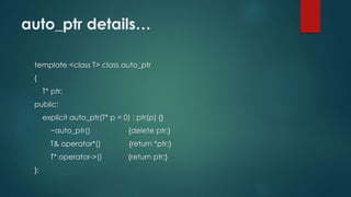 auto_ptr details… 
template <class T> class auto_ptr 
{ 
T* ptr; 
public: 
explicit auto_ptr(T* p = 0) : ptr(p) {} 
~auto_ptr() {delete ptr;} 
T& operator*() {return *ptr;} 
T* operator->() {return ptr;} 
}; 
 