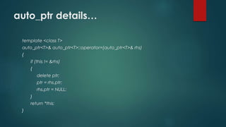 auto_ptr details… 
template <class T> 
auto_ptr<T>& auto_ptr<T>::operator=(auto_ptr<T>& rhs) 
{ 
if (this != &rhs) 
{ 
delete ptr; 
ptr = rhs.ptr; 
rhs.ptr = NULL; 
} 
return *this; 
} 
 
