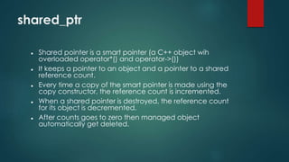 shared_ptr 
 Shared pointer is a smart pointer (a C++ object wih 
overloaded operator*() and operator->()) 
 It keeps a pointer to an object and a pointer to a shared 
reference count. 
 Every time a copy of the smart pointer is made using the 
copy constructor, the reference count is incremented. 
 When a shared pointer is destroyed, the reference count 
for its object is decremented. 
 After counts goes to zero then managed object 
automatically get deleted. 
 