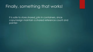 Finally, something that works! 
it is safe to store shared_ptrs in containers, since 
copy/assign maintain a shared reference count and 
pointer- 
 