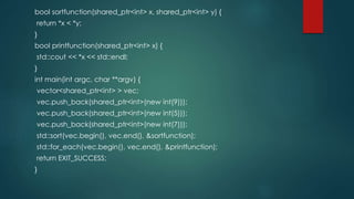 bool sortfunction(shared_ptr<int> x, shared_ptr<int> y) { 
return *x < *y; 
} 
bool printfunction(shared_ptr<int> x) { 
std::cout << *x << std::endl; 
} 
int main(int argc, char **argv) { 
vector<shared_ptr<int> > vec; 
vec.push_back(shared_ptr<int>(new int(9))); 
vec.push_back(shared_ptr<int>(new int(5))); 
vec.push_back(shared_ptr<int>(new int(7))); 
std::sort(vec.begin(), vec.end(), &sortfunction); 
std::for_each(vec.begin(), vec.end(), &printfunction); 
return EXIT_SUCCESS; 
} 
 