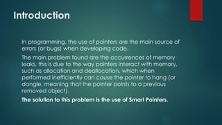 Introduction 
In programming, the use of pointers are the main source of 
errors (or bugs) when developing code. 
The main problem found are the occurrences of memory 
leaks, this is due to the way pointers interact with memory, 
such as allocation and deallocation, which when 
performed inefficiently can cause the pointer to hang (or 
dangle, meaning that the pointer points to a previous 
removed object). 
The solution to this problem is the use of Smart Pointers. 
 