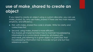 use of make_shared to create an 
object 
If you need to create an object using a custom allocator, you can use 
make_shared. So, why use make_shared ? There are two main reasons: 
simplicity, and efficiency. 
 First, with make_shared the code is simpler. Write for clarity and 
correctness first. 
 Second, using make_shared is more efficient. 
The shared_ptr implementation has to maintain housekeeping 
information in a control block shared by all shared_ptrs 
and weak_ptrs referring to a given object. In particular, that 
housekeeping information has to include not just one but two 
reference counts: 
 