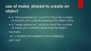use of make_shared to create an 
object 
 A “strong reference” count to track the number 
of shared_ptrs currently keeping the object alive. 
 A “weak reference” count to track the number 
of weak_ptrs currently observing the object. 
Example-sp1 
= shared_ptr<widget>{ new widget{} }; 
sp2 = sp1 
 