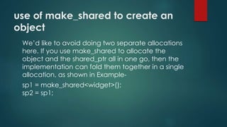 use of make_shared to create an 
object 
We’d like to avoid doing two separate allocations 
here. If you use make_shared to allocate the 
object and the shared_ptr all in one go, then the 
implementation can fold them together in a single 
allocation, as shown in Example-sp1 
= make_shared<widget>(); 
sp2 = sp1; 
 