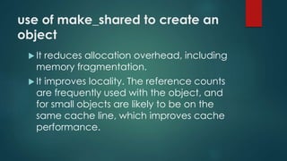 use of make_shared to create an 
object 
 It reduces allocation overhead, including 
memory fragmentation. 
 It improves locality. The reference counts 
are frequently used with the object, and 
for small objects are likely to be on the 
same cache line, which improves cache 
performance. 
