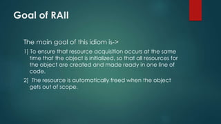 Goal of RAII 
The main goal of this idiom is-> 
1] To ensure that resource acquisition occurs at the same 
time that the object is initialized, so that all resources for 
the object are created and made ready in one line of 
code. 
2] The resource is automatically freed when the object 
gets out of scope. 
 