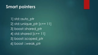 Smart pointers 
1] std::auto_ptr 
2] std::unique_ptr [c++ 11] 
3] boost::shared_ptr 
4] std::shared [c++ 11] 
5] boost::scoped_ptr 
6] boost ::weak_ptr 
 