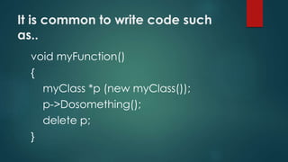 It is common to write code such 
as.. 
void myFunction() 
{ 
myClass *p (new myClass()); 
p->Dosomething(); 
delete p; 
} 
 