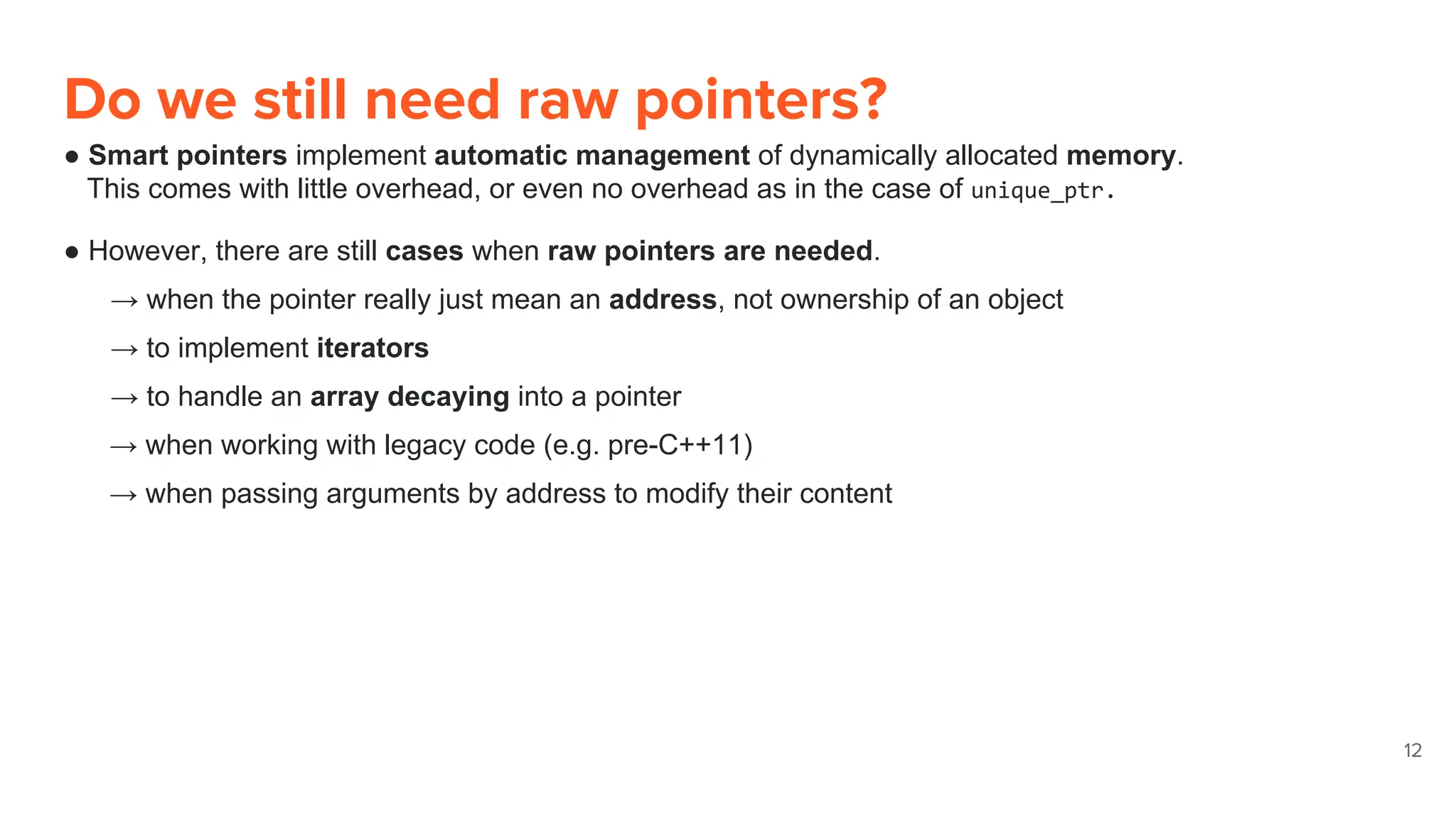 Do we still need raw pointers?
● Smart pointers implement automatic management of dynamically allocated memory.
This comes with little overhead, or even no overhead as in the case of unique_ptr.
● However, there are still cases when raw pointers are needed.
→ when the pointer really just mean an address, not ownership of an object
→ to implement iterators
→ to handle an array decaying into a pointer
→ when working with legacy code (e.g. pre-C++11)
→ when passing arguments by address to modify their content
12
 