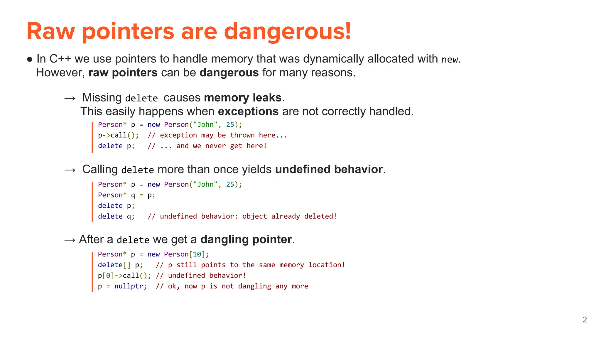 Raw pointers are dangerous!
● In C++ we use pointers to handle memory that was dynamically allocated with new.
However, raw pointers can be dangerous for many reasons.
2
Person* p = new Person("John", 25);
p->call(); // exception may be thrown here...
delete p; // ... and we never get here!
→ Missing delete causes memory leaks.
This easily happens when exceptions are not correctly handled.
→ Calling delete more than once yields undefined behavior.
Person* p = new Person("John", 25);
Person* q = p;
delete p;
delete q; // undefined behavior: object already deleted!
→ After a delete we get a dangling pointer.
Person* p = new Person[10];
delete[] p; // p still points to the same memory location!
p[0]->call(); // undefined behavior!
p = nullptr; // ok, now p is not dangling any more
 