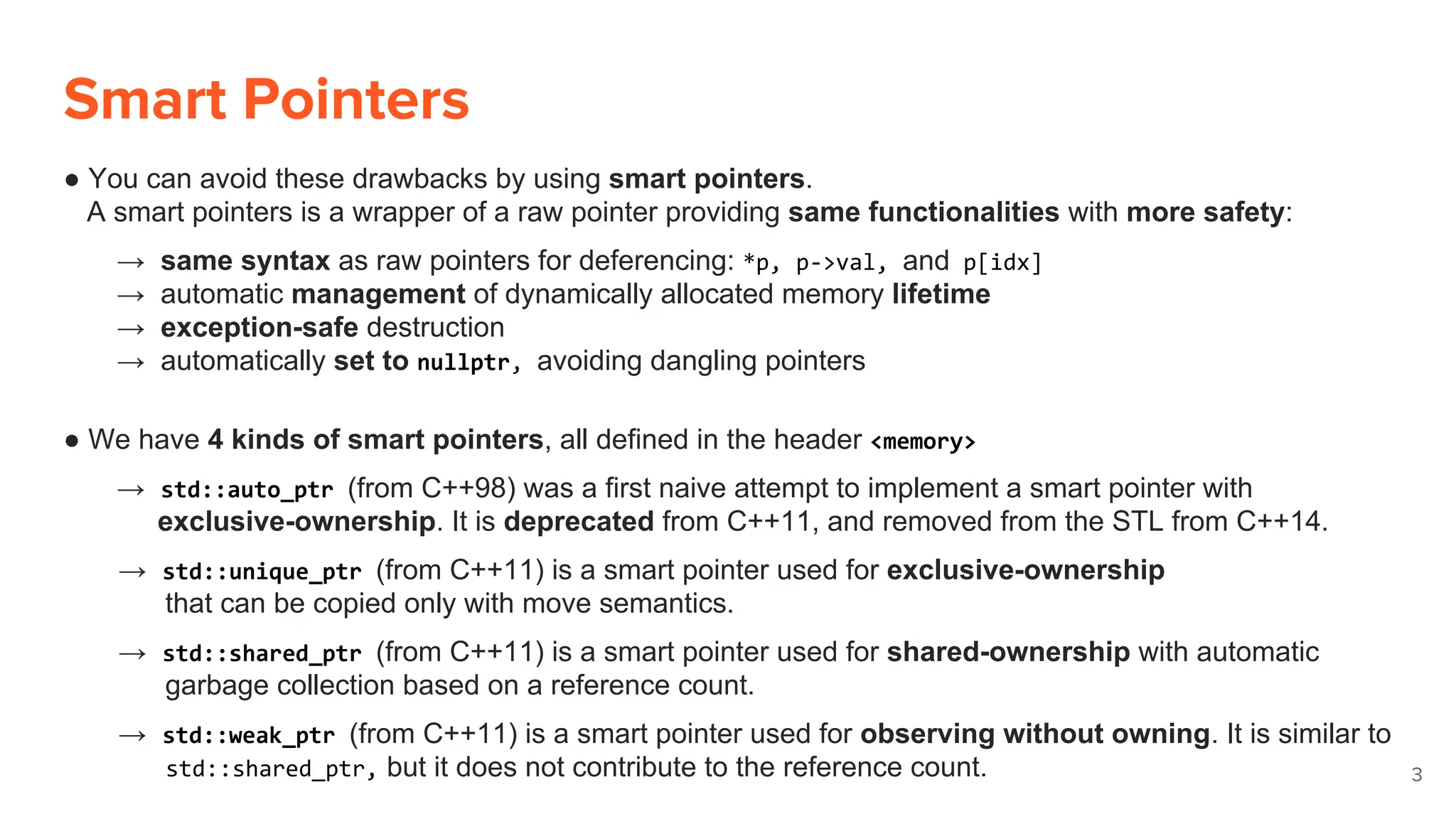 Smart Pointers
● You can avoid these drawbacks by using smart pointers.
A smart pointers is a wrapper of a raw pointer providing same functionalities with more safety:
→ same syntax as raw pointers for deferencing: *p, p->val, and p[idx]
→ automatic management of dynamically allocated memory lifetime
→ exception-safe destruction
→ automatically set to nullptr, avoiding dangling pointers
● We have 4 kinds of smart pointers, all defined in the header <memory>
→ std::auto_ptr (from C++98) was a first naive attempt to implement a smart pointer with
exclusive-ownership. It is deprecated from C++11, and removed from the STL from C++14.
→ std::unique_ptr (from C++11) is a smart pointer used for exclusive-ownership
that can be copied only with move semantics.
→ std::shared_ptr (from C++11) is a smart pointer used for shared-ownership with automatic
garbage collection based on a reference count.
→ std::weak_ptr (from C++11) is a smart pointer used for observing without owning. It is similar to
std::shared_ptr, but it does not contribute to the reference count. 3
 