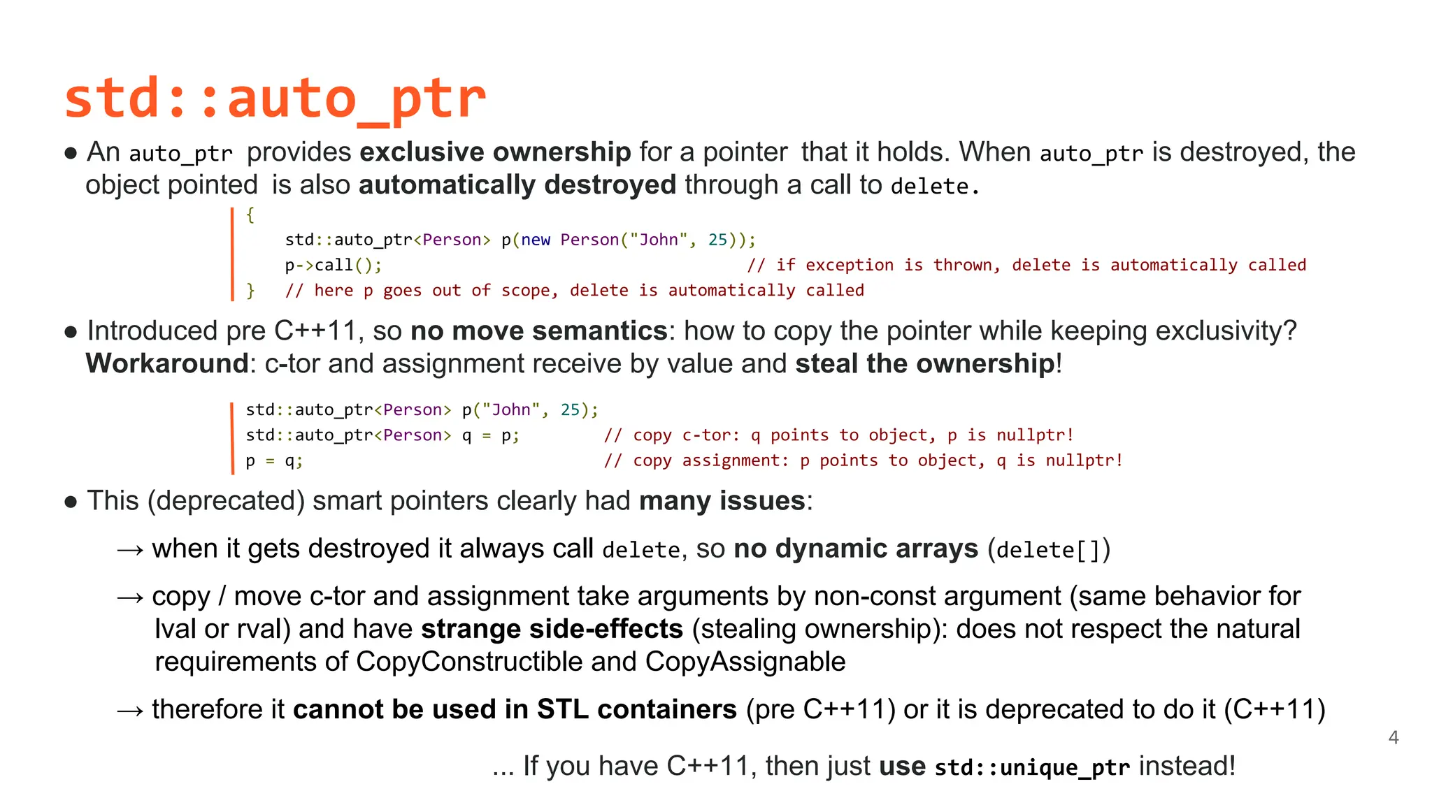std::auto_ptr
● An auto_ptr provides exclusive ownership for a pointer that it holds. When auto_ptr is destroyed, the
object pointed is also automatically destroyed through a call to delete.
● Introduced pre C++11, so no move semantics: how to copy the pointer while keeping exclusivity?
Workaround: c-tor and assignment receive by value and steal the ownership!
● This (deprecated) smart pointers clearly had many issues:
→ when it gets destroyed it always call delete, so no dynamic arrays (delete[])
→ copy / move c-tor and assignment take arguments by non-const argument (same behavior for
lval or rval) and have strange side-effects (stealing ownership): does not respect the natural
requirements of CopyConstructible and CopyAssignable
→ therefore it cannot be used in STL containers (pre C++11) or it is deprecated to do it (C++11)
... If you have C++11, then just use std::unique_ptr instead!
4
{
std::auto_ptr<Person> p(new Person("John", 25));
p->call(); // if exception is thrown, delete is automatically called
} // here p goes out of scope, delete is automatically called
std::auto_ptr<Person> p("John", 25);
std::auto_ptr<Person> q = p; // copy c-tor: q points to object, p is nullptr!
p = q; // copy assignment: p points to object, q is nullptr!
 