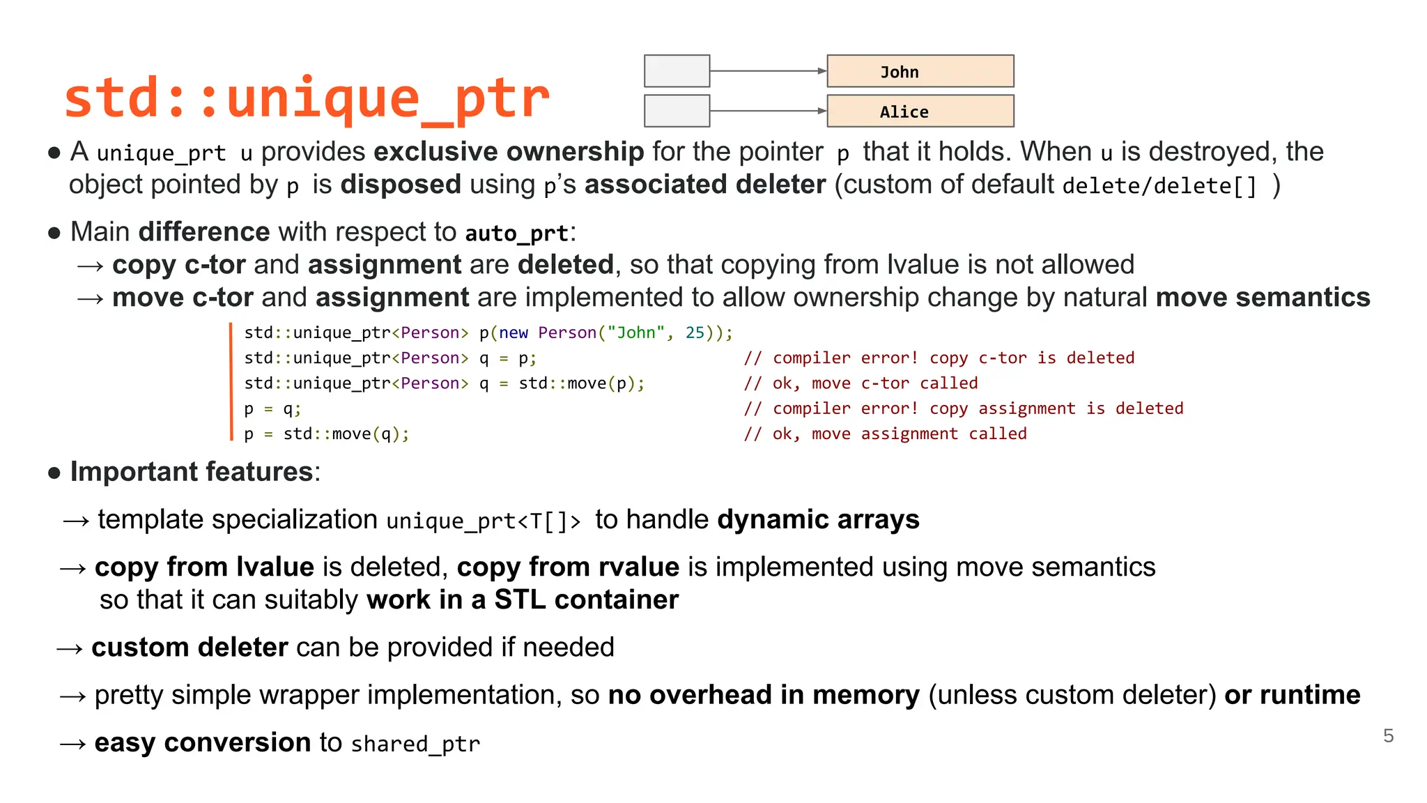 std::unique_ptr
● A unique_prt u provides exclusive ownership for the pointer p that it holds. When u is destroyed, the
object pointed by p is disposed using p’s associated deleter (custom of default delete/delete[] )
● Main difference with respect to auto_prt:
→ copy c-tor and assignment are deleted, so that copying from lvalue is not allowed
→ move c-tor and assignment are implemented to allow ownership change by natural move semantics
5
std::unique_ptr<Person> p(new Person("John", 25));
std::unique_ptr<Person> q = p; // compiler error! copy c-tor is deleted
std::unique_ptr<Person> q = std::move(p); // ok, move c-tor called
p = q; // compiler error! copy assignment is deleted
p = std::move(q); // ok, move assignment called
● Important features:
→ template specialization unique_prt<T[]> to handle dynamic arrays
→ copy from lvalue is deleted, copy from rvalue is implemented using move semantics
so that it can suitably work in a STL container
→ custom deleter can be provided if needed
→ pretty simple wrapper implementation, so no overhead in memory (unless custom deleter) or runtime
→ easy conversion to shared_ptr
John
Alice
 
