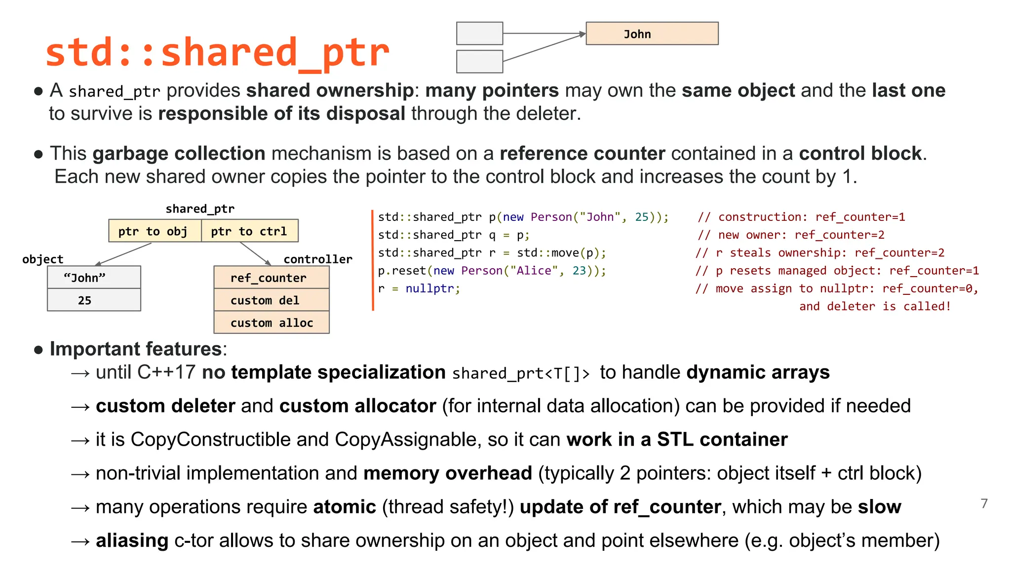 std::shared_ptr
● A shared_ptr provides shared ownership: many pointers may own the same object and the last one
to survive is responsible of its disposal through the deleter.
● This garbage collection mechanism is based on a reference counter contained in a control block.
Each new shared owner copies the pointer to the control block and increases the count by 1.
● Important features:
→ until C++17 no template specialization shared_prt<T[]> to handle dynamic arrays
→ custom deleter and custom allocator (for internal data allocation) can be provided if needed
→ it is CopyConstructible and CopyAssignable, so it can work in a STL container
→ non-trivial implementation and memory overhead (typically 2 pointers: object itself + ctrl block)
→ many operations require atomic (thread safety!) update of ref_counter, which may be slow
→ aliasing c-tor allows to share ownership on an object and point elsewhere (e.g. object’s member)
7
std::shared_ptr p(new Person("John", 25)); // construction: ref_counter=1
std::shared_ptr q = p; // new owner: ref_counter=2
std::shared_ptr r = std::move(p); // r steals ownership: ref_counter=2
p.reset(new Person("Alice", 23)); // p resets managed object: ref_counter=1
r = nullptr; // move assign to nullptr: ref_counter=0,
and deleter is called!
ptr to obj
shared_ptr
“John”
25
ref_counter
custom del
custom alloc
ptr to ctrl
John
object controller
 