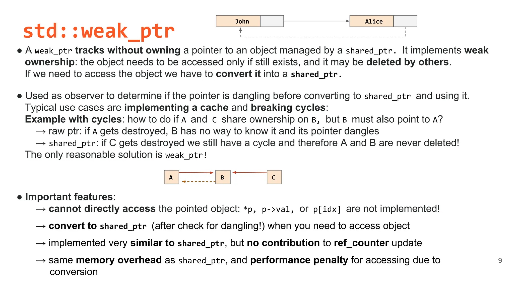 std::weak_ptr
● A weak_ptr tracks without owning a pointer to an object managed by a shared_ptr. It implements weak
ownership: the object needs to be accessed only if still exists, and it may be deleted by others.
If we need to access the object we have to convert it into a shared_ptr.
● Used as observer to determine if the pointer is dangling before converting to shared_ptr and using it.
Typical use cases are implementing a cache and breaking cycles:
Example with cycles: how to do if A and C share ownership on B, but B must also point to A?
→ raw ptr: if A gets destroyed, B has no way to know it and its pointer dangles
→ shared_ptr: if C gets destroyed we still have a cycle and therefore A and B are never deleted!
The only reasonable solution is weak_ptr!
● Important features:
→ cannot directly access the pointed object: *p, p->val, or p[idx] are not implemented!
→ convert to shared_ptr (after check for dangling!) when you need to access object
→ implemented very similar to shared_ptr, but no contribution to ref_counter update
→ same memory overhead as shared_ptr, and performance penalty for accessing due to
conversion
9
A B C
John Alice
 