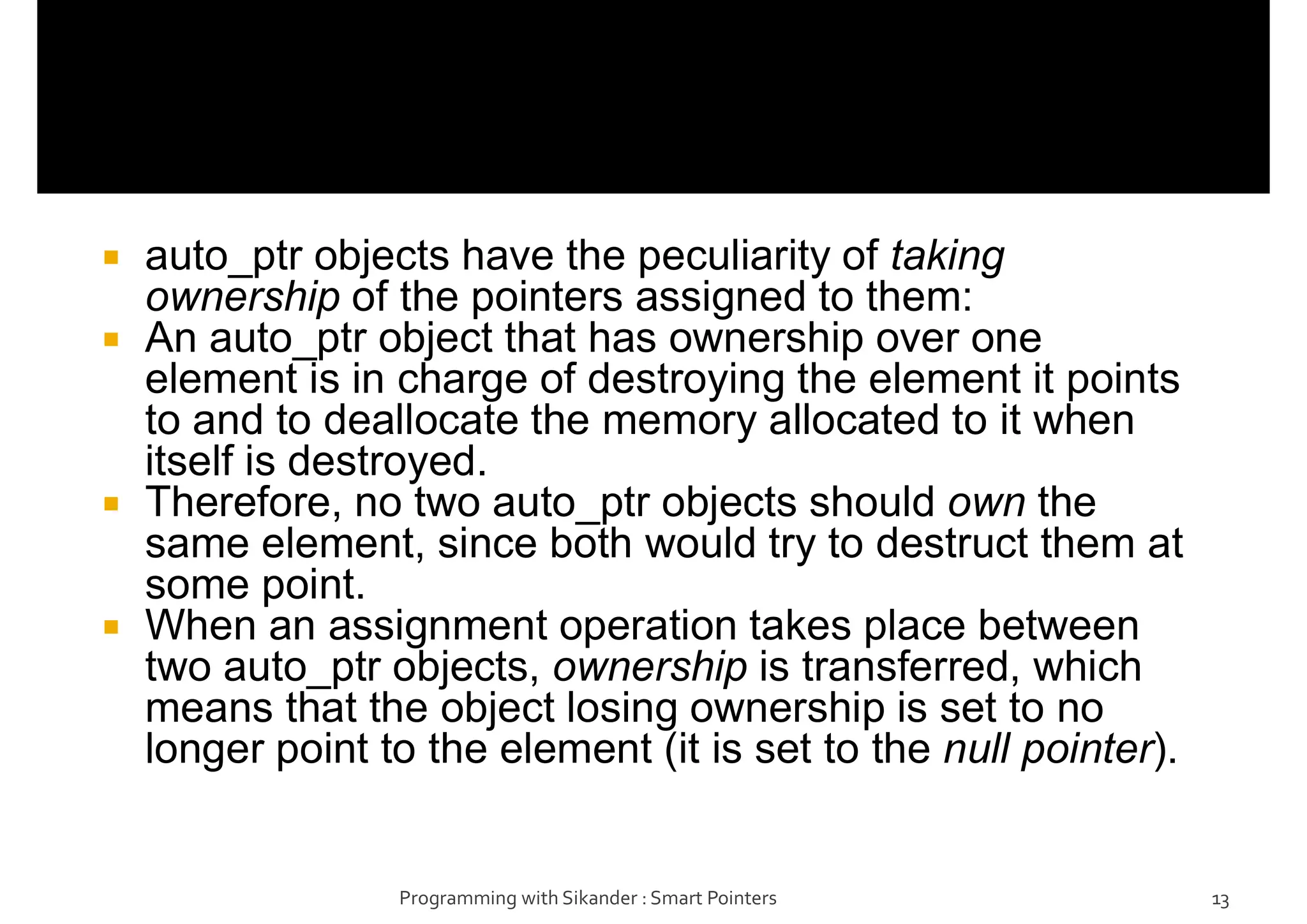  auto_ptr objects have the peculiarity of taking
ownership of the pointers assigned to them:
 An auto_ptr object that has ownership over one
element is in charge of destroying the element it points
to and to deallocate the memory allocated to it when
itself is destroyed.
 Therefore, no two auto_ptr objects should own the
same element, since both would try to destruct them at
some point.
 When an assignment operation takes place between
two auto_ptr objects, ownership is transferred, which
means that the object losing ownership is set to no
longer point to the element (it is set to the null pointer).
Programming with Sikander : Smart Pointers 13
 