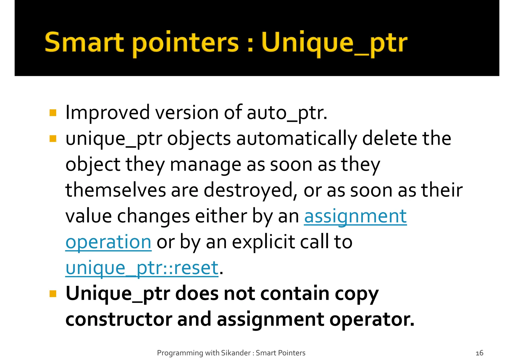  Improved version of auto_ptr.
 unique_ptr objects automatically delete the
object they manage as soon as they
themselves are destroyed, or as soon as their
value changes either by an assignment
operation or by an explicit call to
unique_ptr::reset.
 Unique_ptr does not contain copy
constructor and assignment operator.
Programming with Sikander : Smart Pointers 16
 