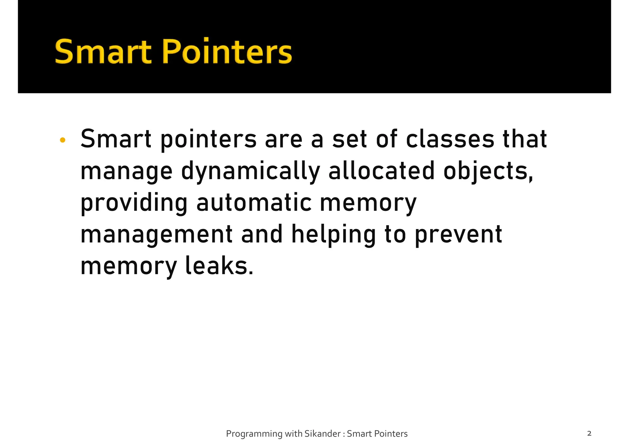 • Smart pointers are a set of classes that
manage dynamically allocated objects,
providing automatic memory
management and helping to prevent
memory leaks.
Programming with Sikander : Smart Pointers 2
 