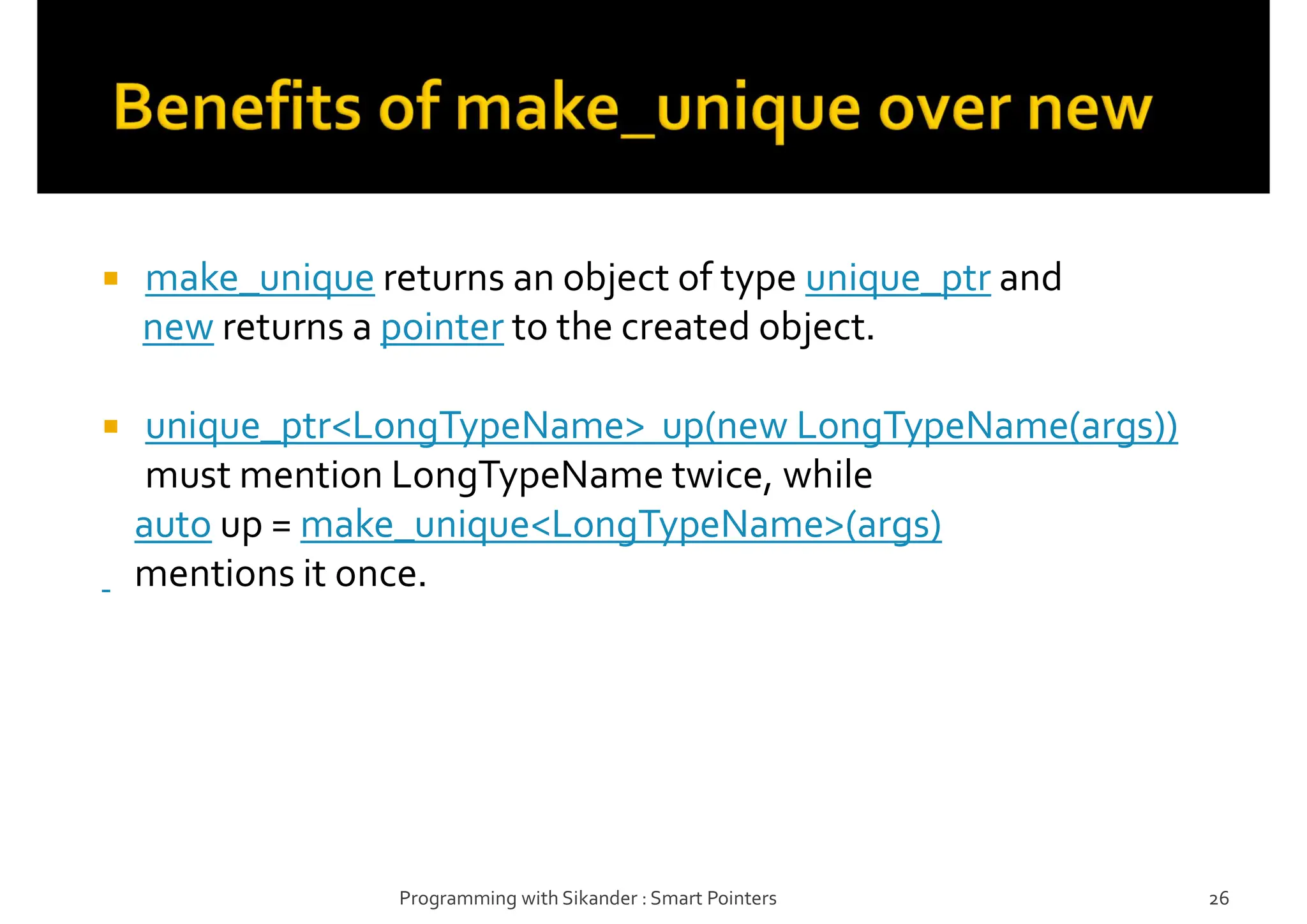  make_unique returns an object of type unique_ptr and
new returns a pointer to the created object.
 unique_ptr<LongTypeName> up(new LongTypeName(args))
must mention LongTypeName twice, while
auto up = make_unique<LongTypeName>(args)
mentions it once.
Programming with Sikander : Smart Pointers 26
 