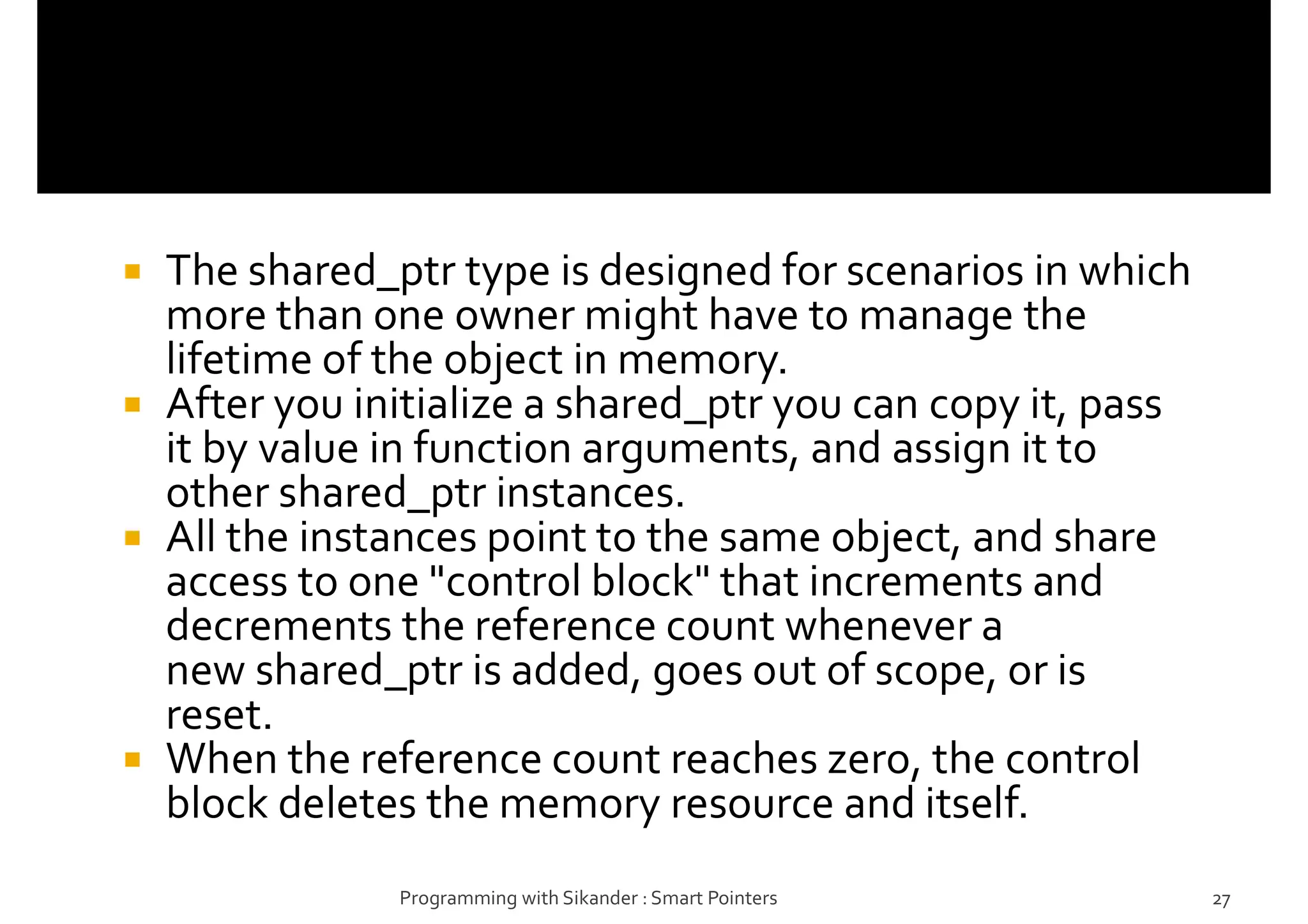  The shared_ptr type is designed for scenarios in which
more than one owner might have to manage the
lifetime of the object in memory.
 After you initialize a shared_ptr you can copy it, pass
it by value in function arguments, and assign it to
other shared_ptr instances.
 All the instances point to the same object, and share
access to one "control block" that increments and
decrements the reference count whenever a
new shared_ptr is added, goes out of scope, or is
reset.
 When the reference count reaches zero, the control
block deletes the memory resource and itself.
Programming with Sikander : Smart Pointers 27
 