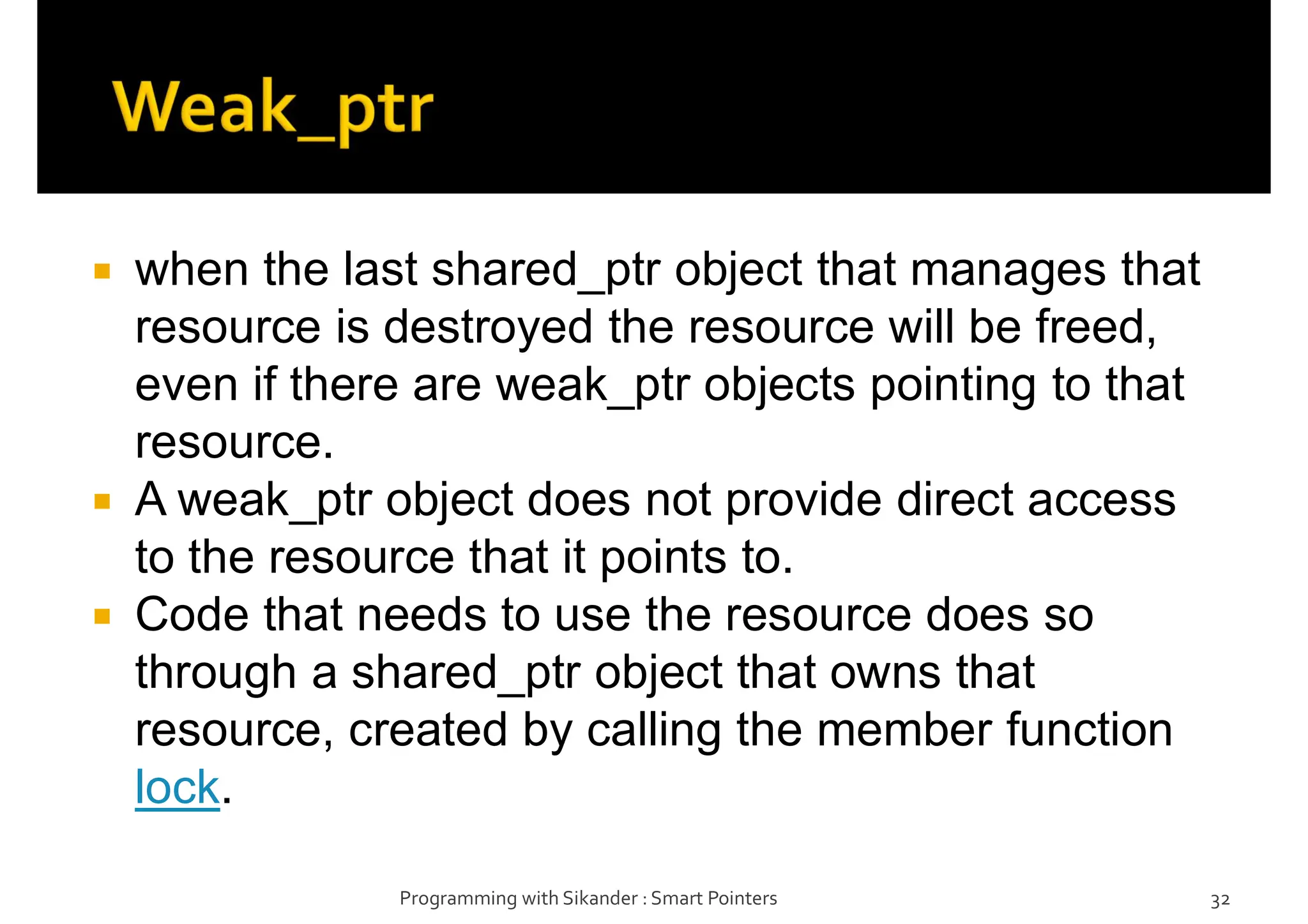  when the last shared_ptr object that manages that
resource is destroyed the resource will be freed,
even if there are weak_ptr objects pointing to that
resource.
 A weak_ptr object does not provide direct access
to the resource that it points to.
 Code that needs to use the resource does so
through a shared_ptr object that owns that
resource, created by calling the member function
lock.
Programming with Sikander : Smart Pointers 32
 