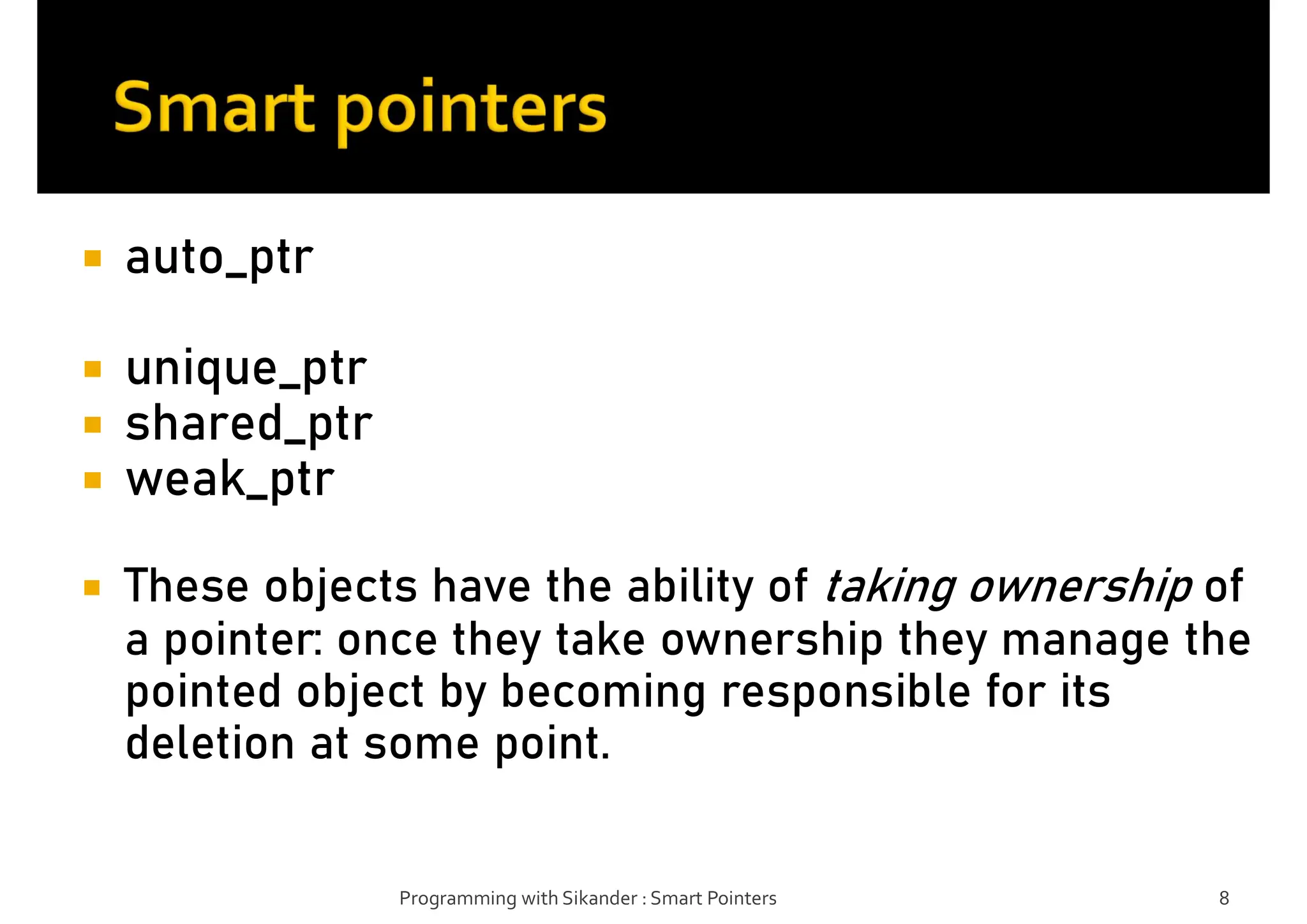  auto_ptr
 unique_ptr
 shared_ptr
 weak_ptr
 These objects have the ability of taking ownership of
a pointer: once they take ownership they manage the
pointed object by becoming responsible for its
deletion at some point.
Programming with Sikander : Smart Pointers 8
 