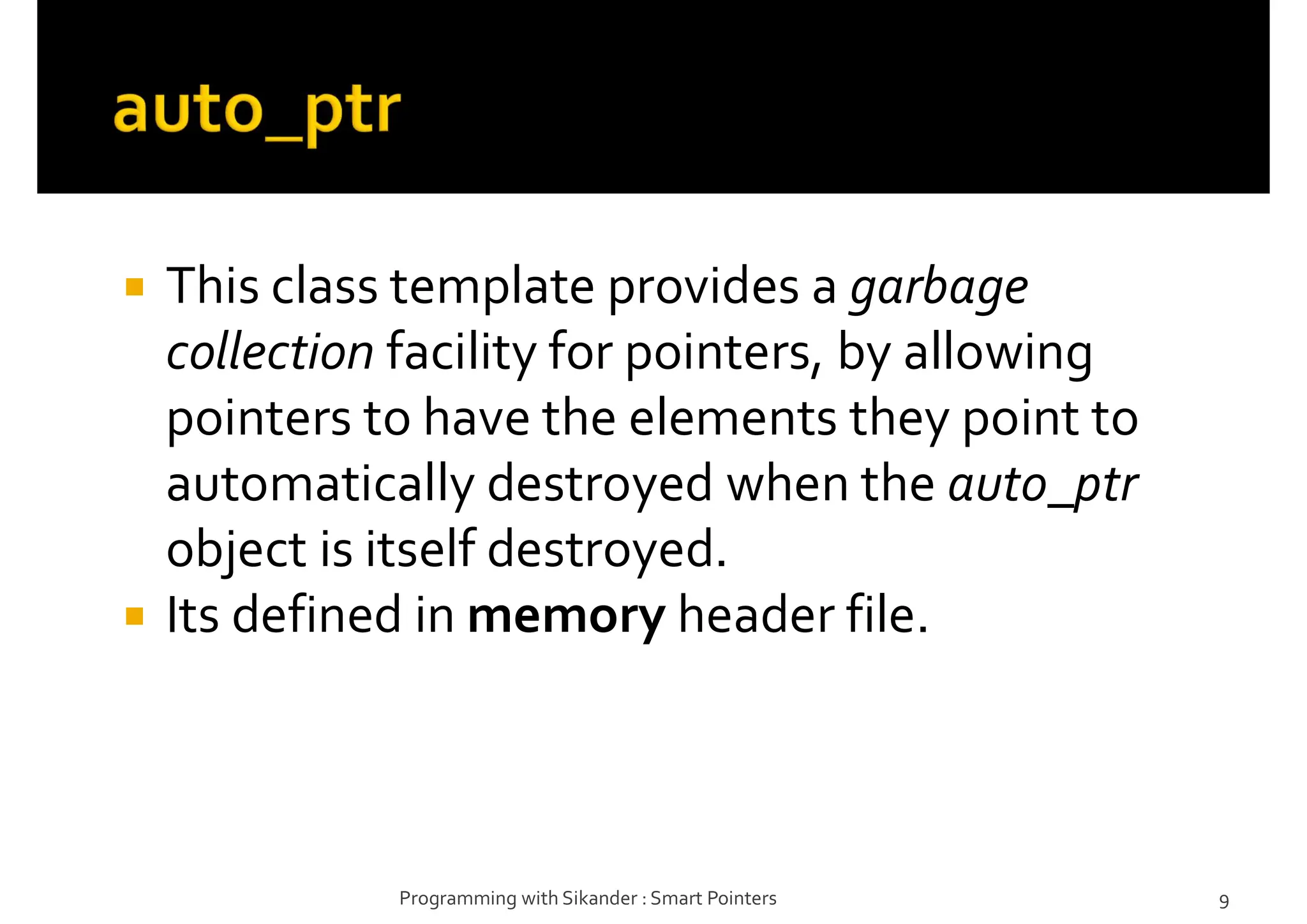  This class template provides a garbage
collection facility for pointers, by allowing
pointers to have the elements they point to
automatically destroyed when the auto_ptr
object is itself destroyed.
 Its defined in memory header file.
Programming with Sikander : Smart Pointers 9
 