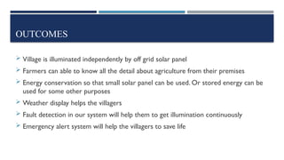 OUTCOMES
 Village is illuminated independently by off grid solar panel
 Farmers can able to know all the detail about agriculture from their premises
 Energy conservation so that small solar panel can be used. Or stored energy can be
used for some other purposes
 Weather display helps the villagers
 Fault detection in our system will help them to get illumination continuously
 Emergency alert system will help the villagers to save life
 