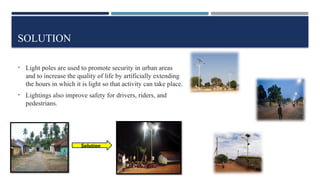 SOLUTION
• Light poles are used to promote security in urban areas
and to increase the quality of life by artificially extending
the hours in which it is light so that activity can take place.
• Lightings also improve safety for drivers, riders, and
pedestrians.
Solution
 
