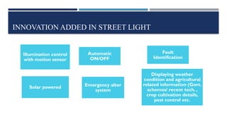 INNOVATION ADDED IN STREET LIGHT
Illumination control
with motion sensor
Solar powered
Automatic
ON/OFF
Fault
Identification
Displaying weather
condition and agricultural
related information (Govt.
schemes/ recent tech. ,
crop cultivation details,
pest control etc.
Emergency alter
system
 