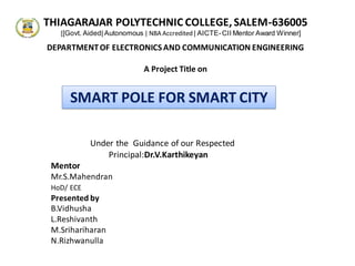 SMART POLE FOR SMART CITY
Under the Guidance of our Respected
Principal:Dr.V.Karthikeyan
Mentor
Mr.S.Mahendran
HoD/ ECE
Presented by
B.Vidhusha
L.Reshivanth
M.Srihariharan
N.Rizhwanulla
THIAGARAJAR POLYTECHNIC COLLEGE,SALEM-636005
[[Govt. Aided| Autonomous | NBA Accredited | AICTE-CII Mentor Award Winner]
DEPARTMENTOF ELECTRONICS AND COMMUNICATION ENGINEERING
A Project Title on
 