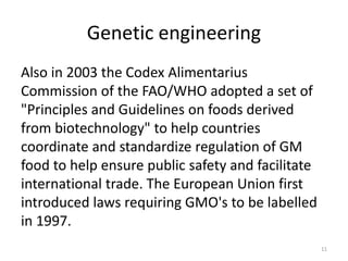 Genetic engineering
Also in 2003 the Codex Alimentarius
Commission of the FAO/WHO adopted a set of
"Principles and Guidelines on foods derived
from biotechnology" to help countries
coordinate and standardize regulation of GM
food to help ensure public safety and facilitate
international trade. The European Union first
introduced laws requiring GMO's to be labelled
in 1997.
11
 