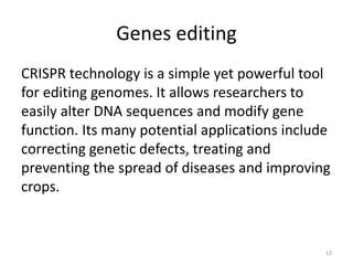 Genes editing
CRISPR technology is a simple yet powerful tool
for editing genomes. It allows researchers to
easily alter DNA sequences and modify gene
function. Its many potential applications include
correcting genetic defects, treating and
preventing the spread of diseases and improving
crops.
13
 