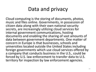 Data and privacy
Cloud computing is the storing of documents, photos,
music and files online. Governments, in possession of
citizen data along with their own national security
secrets, are increasingly utilizing cloud services for
internal government communications, hosting
documents and enabling the sharing of vast amounts of
data between government departments. One matter of
concern in Europe is that businesses, schools and
universities located outside the United States including
foreign governments which use cloud services offered by
a company that conducts business in the U.S., could be
forced by U.S. law enforcement to transfer data to U.S.
territory for inspection by law enforcement agencies.
14
 